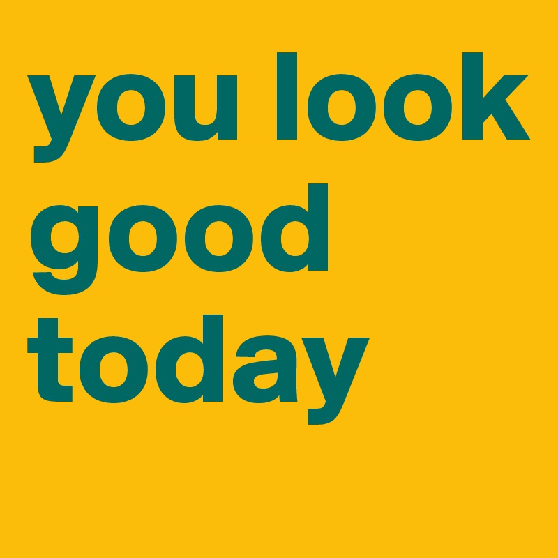 you look good today