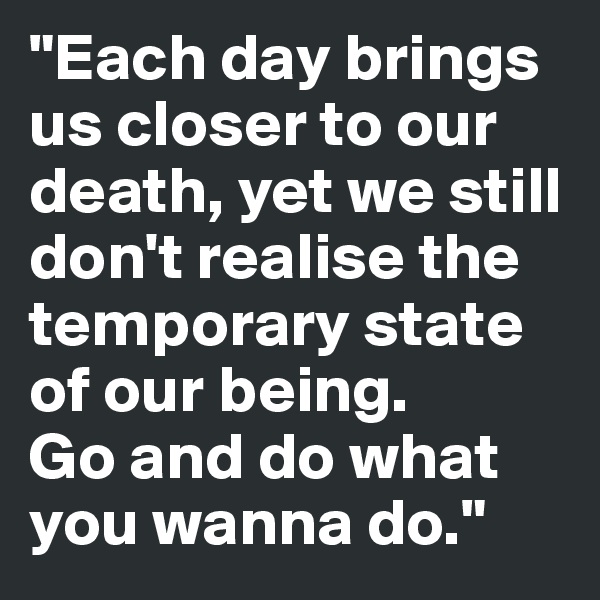 "Each day brings us closer to our death, yet we still don't realise the temporary state of our being. 
Go and do what you wanna do."