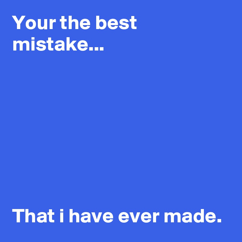 Your the best mistake...







That i have ever made.