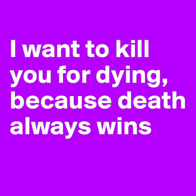 
I want to kill you for dying, because death always wins
