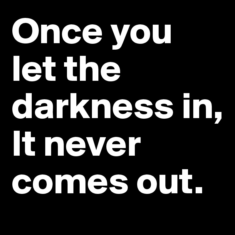 Once you let the darkness in,
It never comes out.