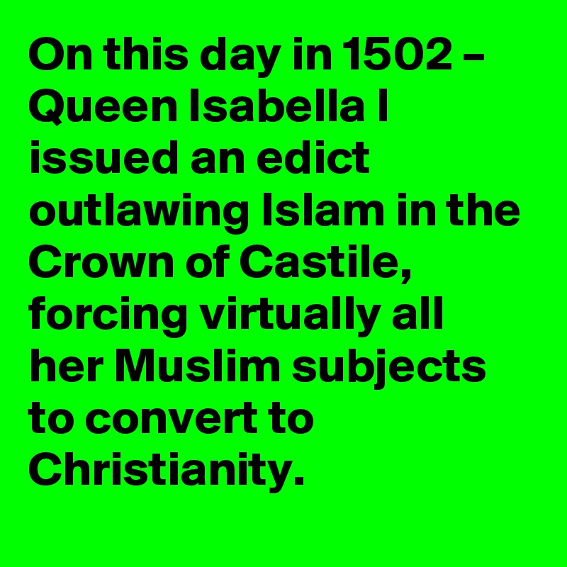 On this day in 1502 – Queen Isabella I issued an edict outlawing Islam in the Crown of Castile, forcing virtually all her Muslim subjects to convert to Christianity.