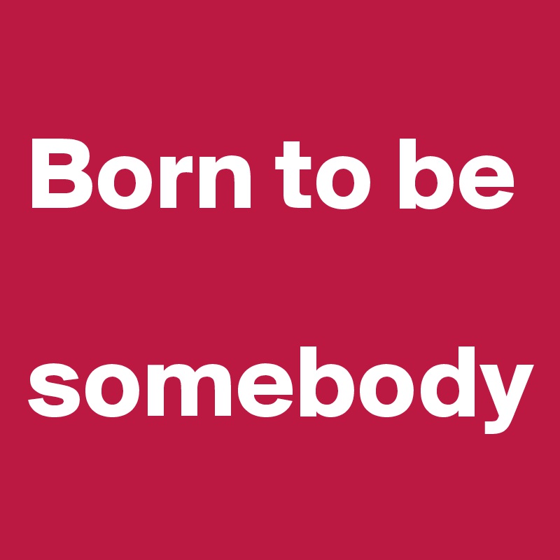 
Born to be 

somebody