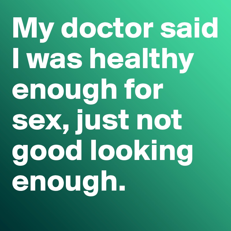 My doctor said I was healthy enough for sex, just not good looking enough. 