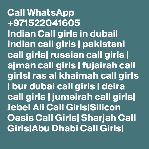 Call WhatsApp +971522041605
Indian Call girls in dubai| indian call girls | pakistani call girls| russian call girls | ajman call girls | fujairah call girls| ras al khaimah call girls | bur dubai call girls | deira call girls | jumeirah call girls| Jebel Ali Call Girls|Silicon Oasis Call Girls| Sharjah Call Girls|Abu Dhabi Call Girls|