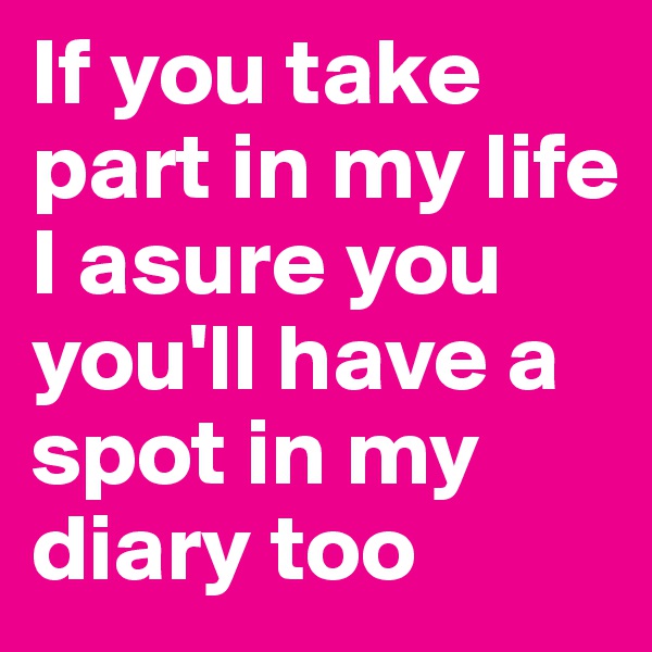 If you take part in my life I asure you you'll have a spot in my diary too