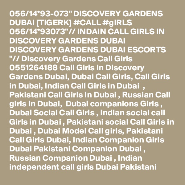 056/14*93-073" DISCOVERY GARDENS DUBAI [TIGERK] #CALL #gIRLS 056/14*93073"// INDAIN CALL GIRLS IN DISCOVERY GARDENS DUBAI DISCOVERY GARDENS DUBAI ESCORTS "// Discovery Gardens Call Girls 0551264188 Call Girls in Discovery Gardens Dubai, Dubai Call Girls, Call Girls in Dubai, Indian Call Girls in Dubai  , Pakistani Call Girls In Dubai , Russian Call girls In Dubai,  Dubai companions Girls , Dubai Social Call Girls , Indian social call Girls in Dubai , Pakistani social Call Girls in Dubai , Dubai Model Call girls, Pakistani Call Girls Dubai, Indian Companion Girls Dubai Pakistani Companion Dubai , Russian Companion Dubai , Indian independent call girls Dubai Pakistani