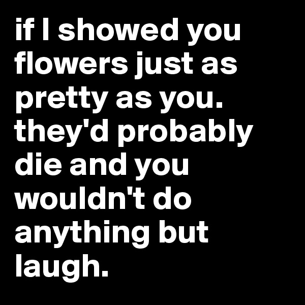 if I showed you flowers just as pretty as you. they'd probably die and you wouldn't do anything but laugh. 