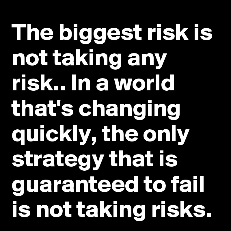 The biggest risk is not taking any risk.. In a world that's changing quickly, the only strategy that is guaranteed to fail is not taking risks.