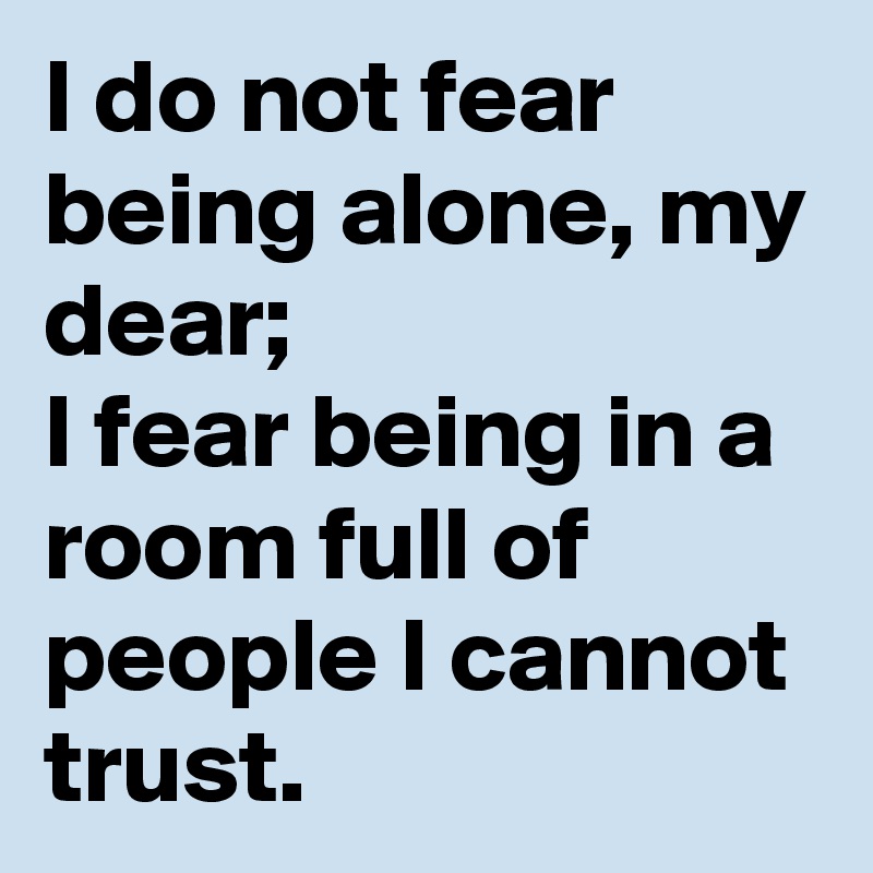 I do not fear being alone, my dear;
I fear being in a room full of people I cannot trust.