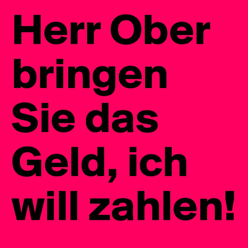 Herr Ober bringen Sie das Geld, ich will zahlen!