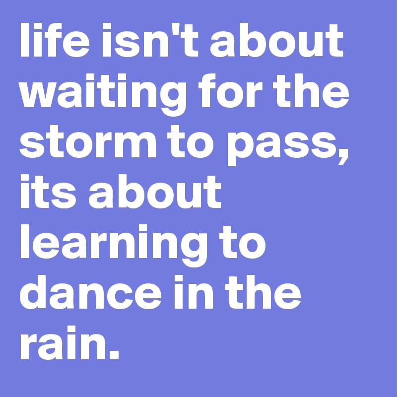 life isn't about waiting for the storm to pass, its about learning to dance in the rain.