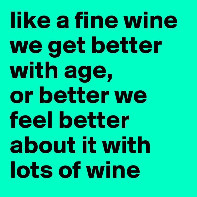 like a fine wine we get better with age, 
or better we feel better about it with lots of wine