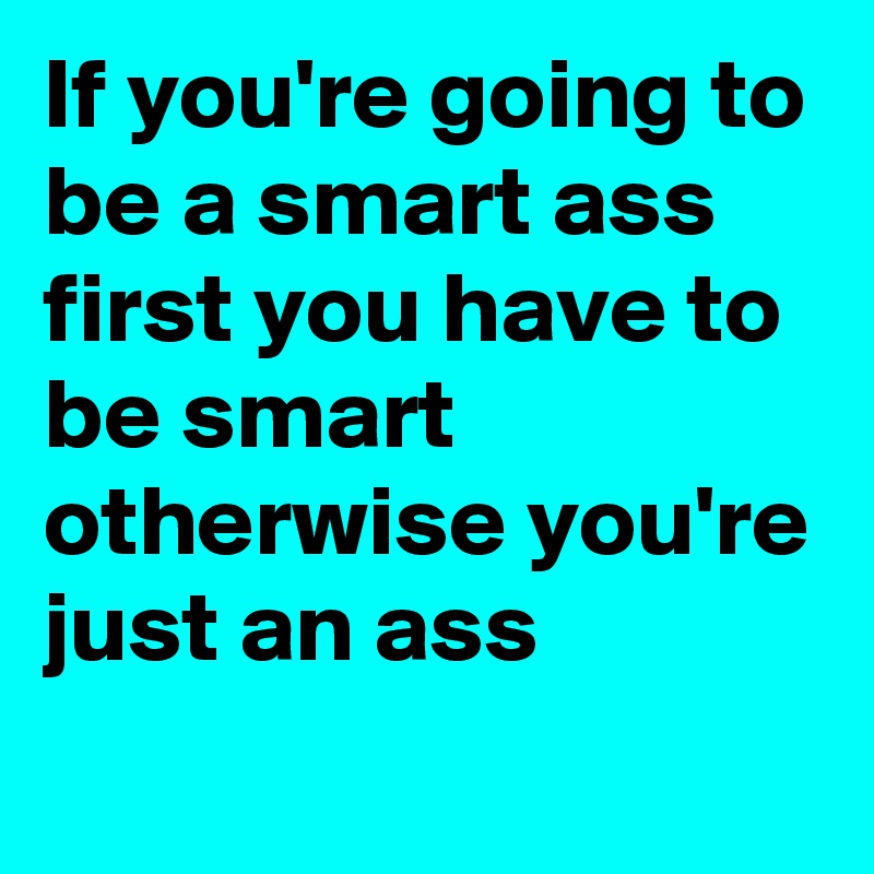 If you're going to be a smart ass first you have to be smart otherwise you're just an ass