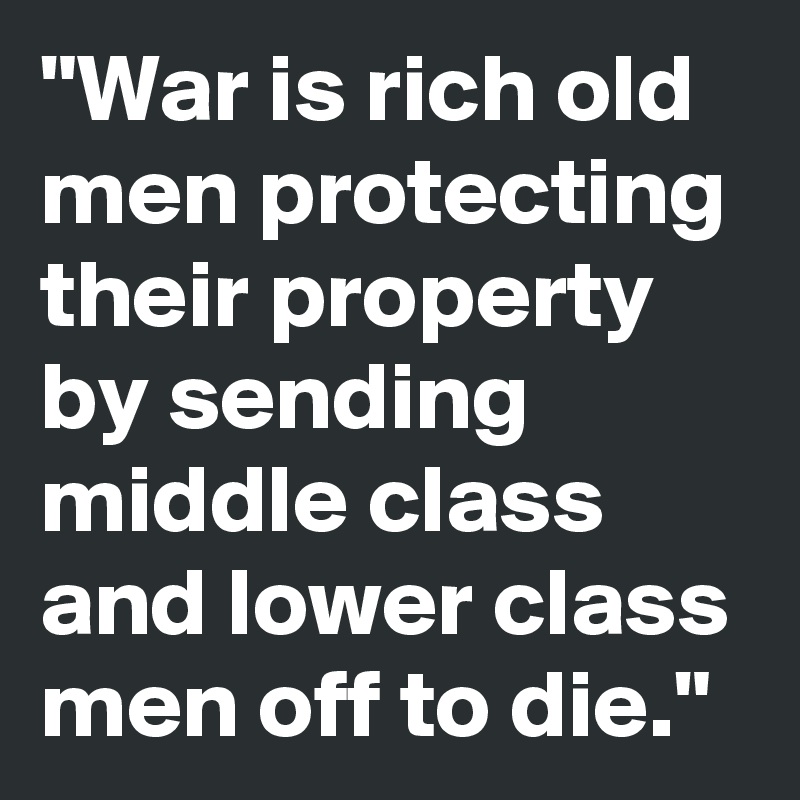 "War is rich old men protecting their property by sending middle class and lower class men off to die."