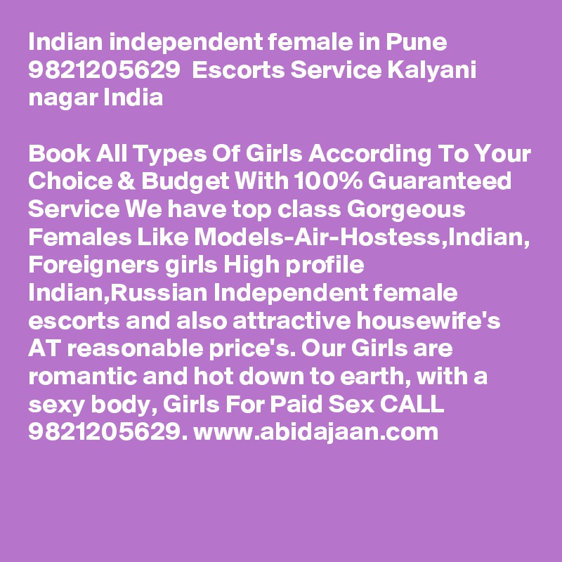 Indian independent female in Pune  9821205629  Escorts Service Kalyani nagar India

Book All Types Of Girls According To Your Choice & Budget With 100% Guaranteed Service We have top class Gorgeous Females Like Models-Air-Hostess,Indian, Foreigners girls High profile Indian,Russian Independent female escorts and also attractive housewife's AT reasonable price's. Our Girls are romantic and hot down to earth, with a sexy body, Girls For Paid Sex CALL 9821205629. www.abidajaan.com



