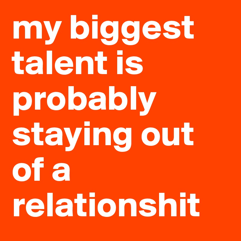 my biggest talent is probably staying out of a relationshit 
