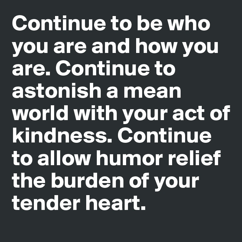 Continue to be who you are and how you are. Continue to astonish a mean world with your act of kindness. Continue to allow humor relief the burden of your tender heart. 