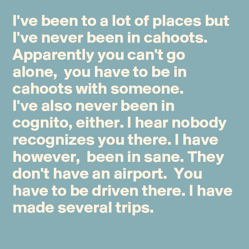I've been to a lot of places but I've never been in cahoots. 
Apparently you can't go alone,  you have to be in cahoots with someone. 
I've also never been in cognito, either. I hear nobody recognizes you there. I have however,  been in sane. They don't have an airport.  You have to be driven there. I have made several trips.      
