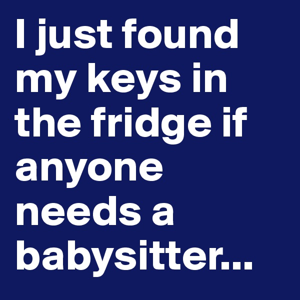 I just found my keys in the fridge if anyone needs a babysitter...
