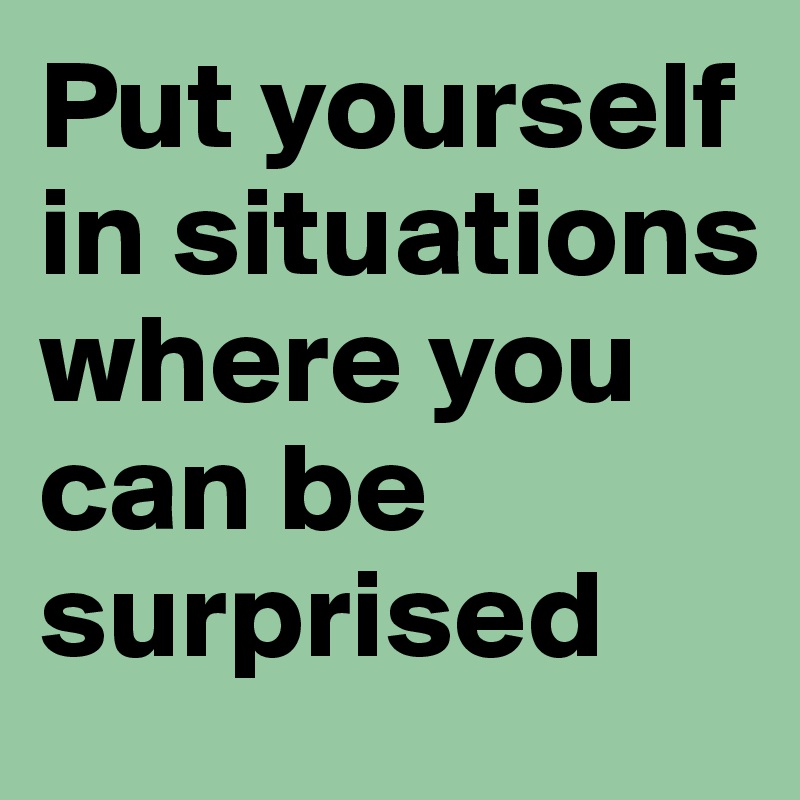 Put yourself in situations where you can be surprised