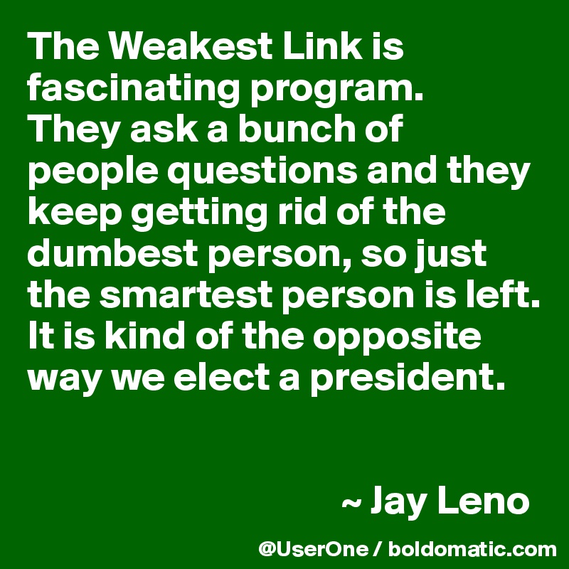 The Weakest Link is fascinating program.
They ask a bunch of people questions and they keep getting rid of the dumbest person, so just the smartest person is left. It is kind of the opposite way we elect a president.


                                      ~ Jay Leno