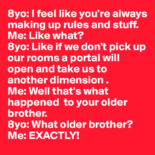 8yo: I feel like you're always making up rules and stuff.
Me: Like what?
8yo: Like if we don't pick up our rooms a portal will open and take us to another dimension .
Me: Well that's what happened  to your older brother.
8yo: What older brother?
Me: EXACTLY!
