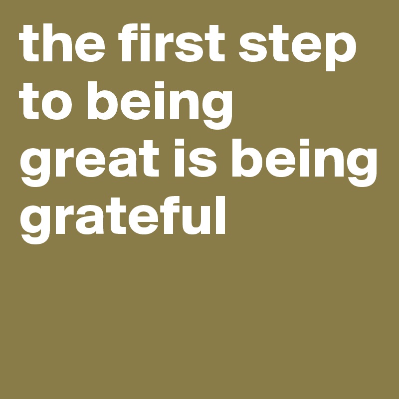 the first step to being great is being grateful 

