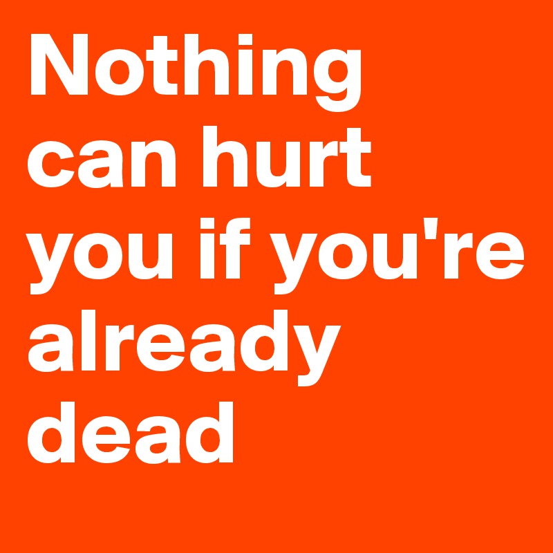Nothing can hurt you if you're already dead