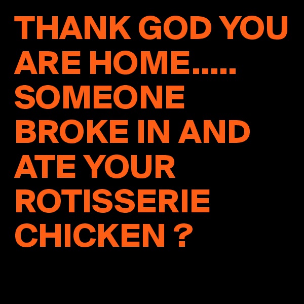 THANK GOD YOU ARE HOME.....
SOMEONE BROKE IN AND ATE YOUR ROTISSERIE CHICKEN ?