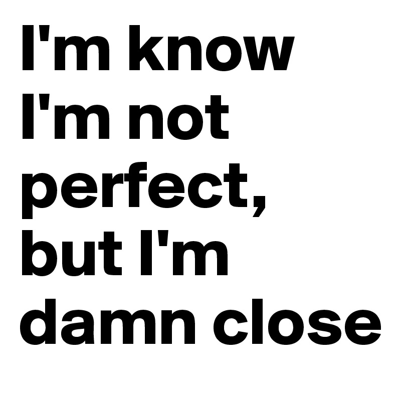 I'm know I'm not perfect, but I'm damn close