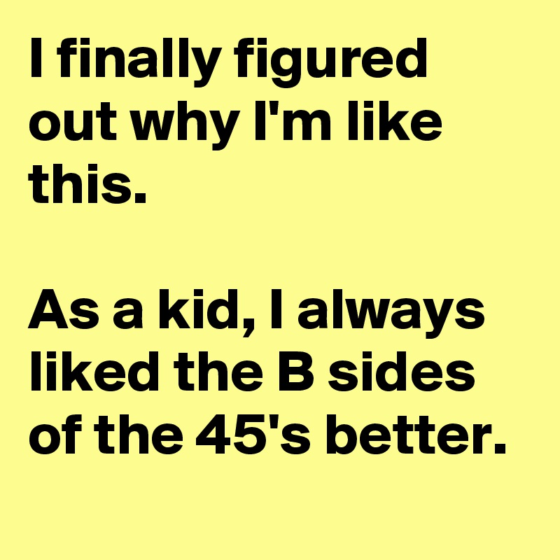 I finally figured out why I'm like this.

As a kid, I always liked the B sides of the 45's better. 
