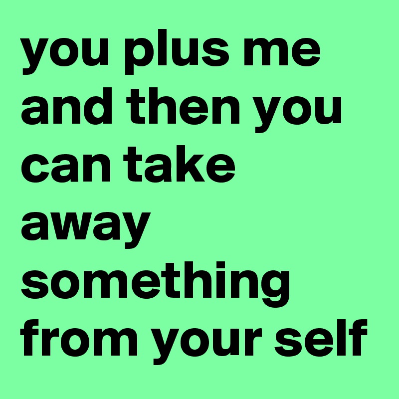 you plus me and then you can take away something from your self