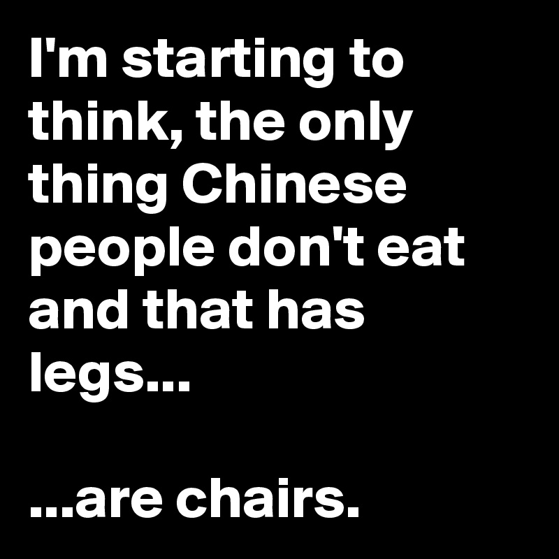 I'm starting to think, the only thing Chinese people don't eat and that has legs...

...are chairs. 