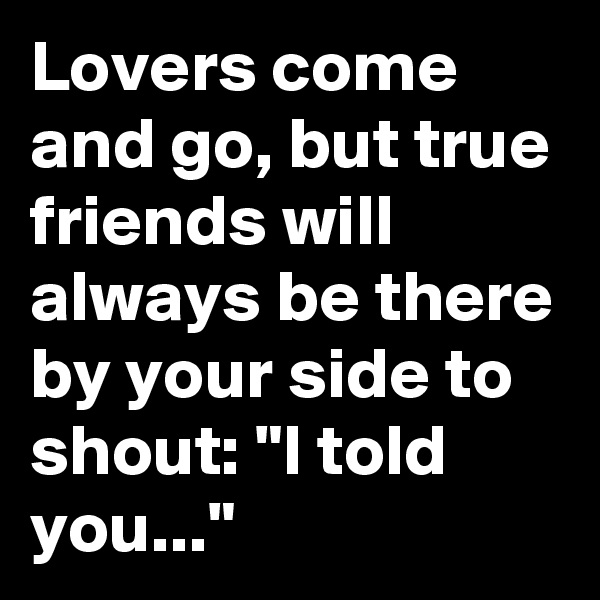 Lovers come and go, but true friends will always be there by your side to shout: "I told you..."