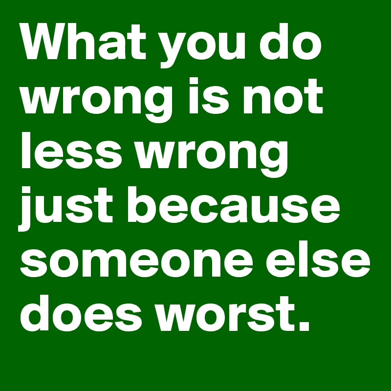 What you do wrong is not less wrong just because someone else does worst.