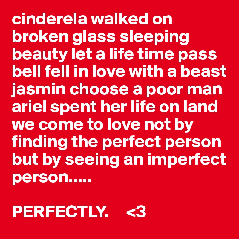 cinderela walked on broken glass sleeping beauty let a life time pass bell fell in love with a beast jasmin choose a poor man ariel spent her life on land we come to love not by finding the perfect person but by seeing an imperfect person.....                        

PERFECTLY.     <3