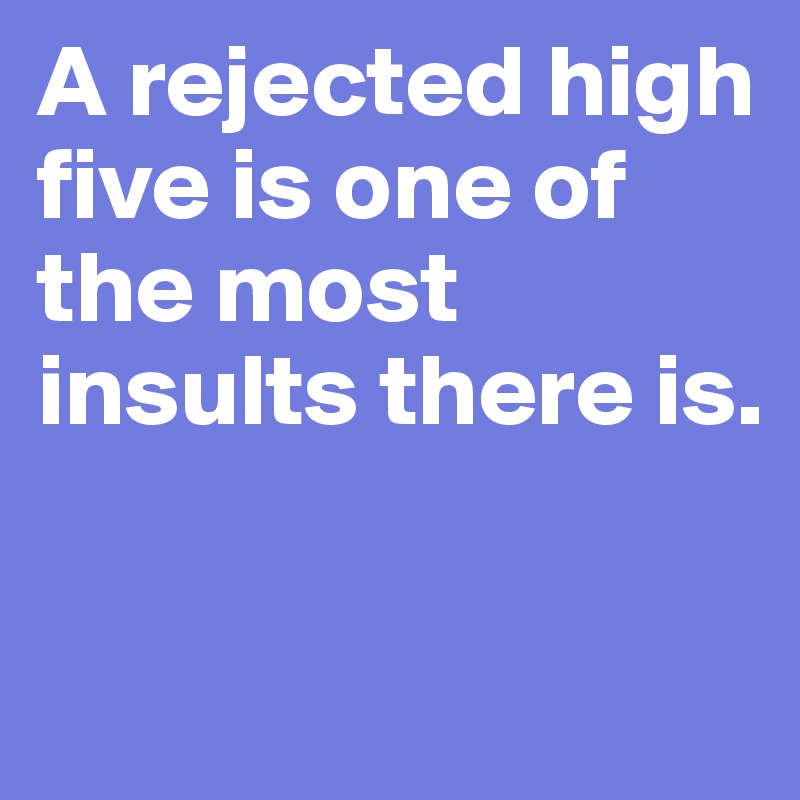 A rejected high five is one of the most insults there is. 

