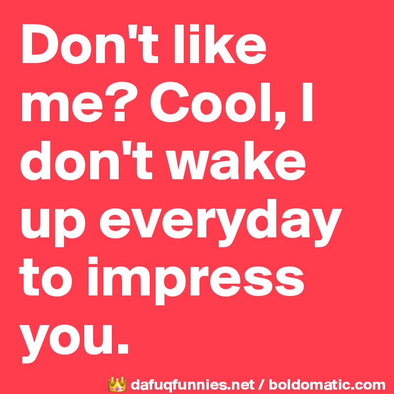Don't like me? Cool, I don't wake up everyday to impress you.