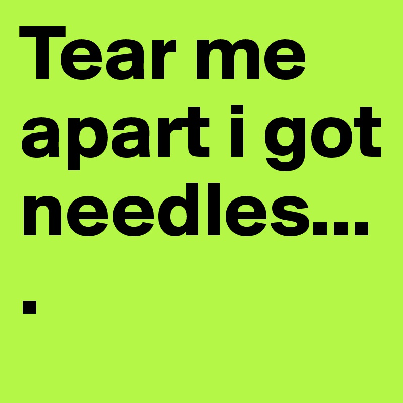 Tear me apart i got needles....
