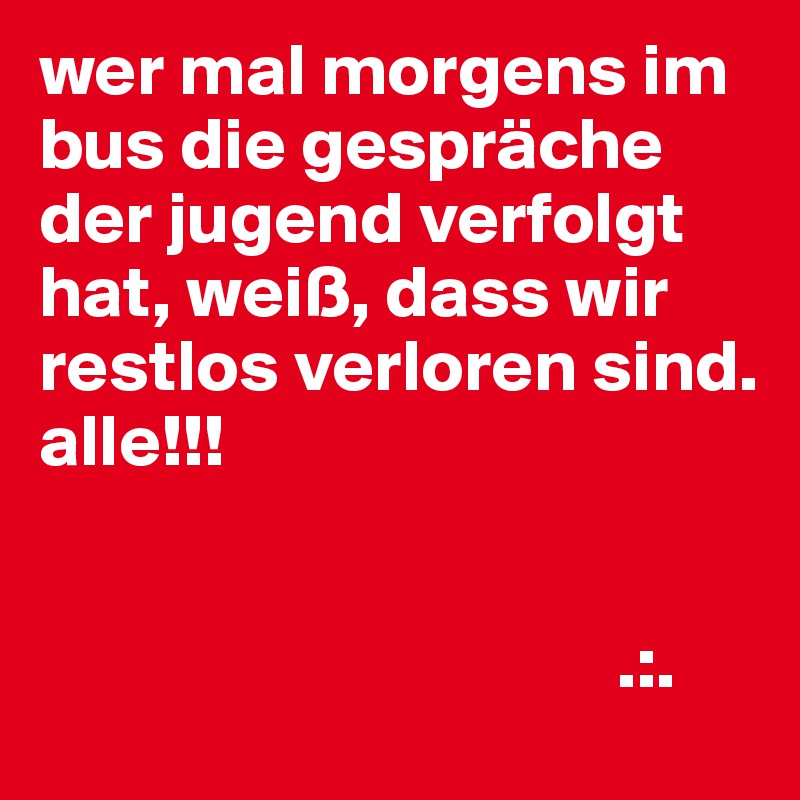wer mal morgens im bus die gespräche der jugend verfolgt hat, weiß, dass wir restlos verloren sind.
alle!!!


                                       .:.