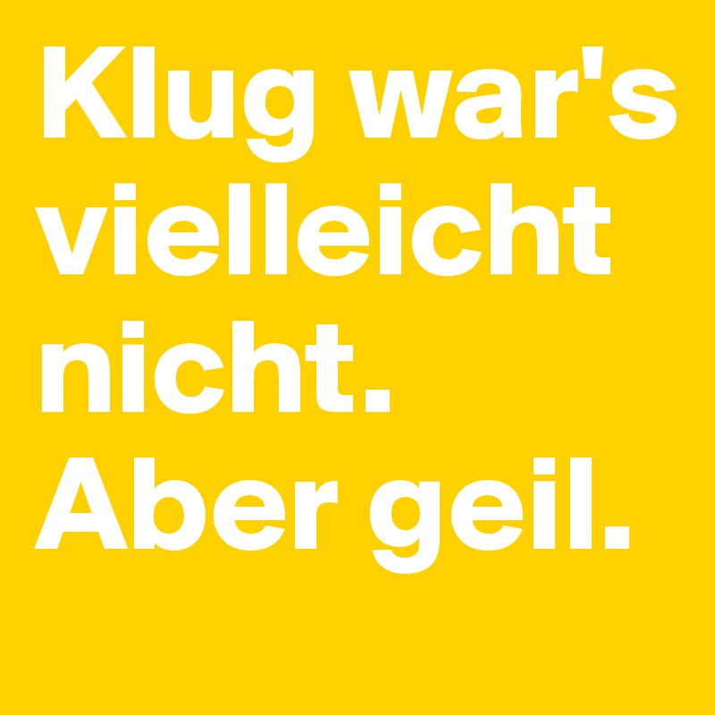 Klug war's vielleicht nicht. Aber geil.