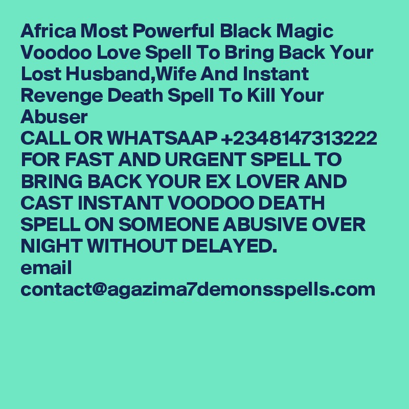 Africa Most Powerful Black Magic Voodoo Love Spell To Bring Back Your Lost Husband,Wife And Instant Revenge Death Spell To Kill Your Abuser
CALL OR WHATSAAP +2348147313222 FOR FAST AND URGENT SPELL TO BRING BACK YOUR EX LOVER AND CAST INSTANT VOODOO DEATH SPELL ON SOMEONE ABUSIVE OVER NIGHT WITHOUT DELAYED.
email
contact@agazima7demonsspells.com