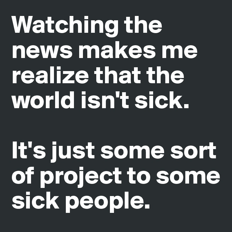 Watching the news makes me realize that the world isn't sick. 

It's just some sort of project to some sick people. 