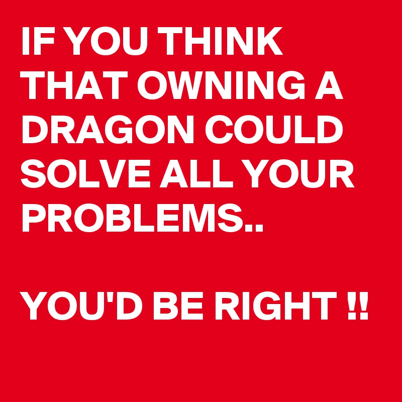 IF YOU THINK THAT OWNING A DRAGON COULD SOLVE ALL YOUR PROBLEMS..

YOU'D BE RIGHT !!
