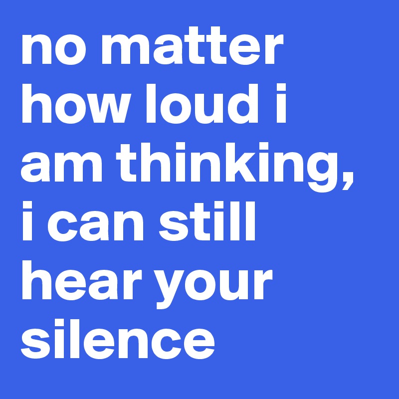 no matter how loud i am thinking, i can still hear your silence