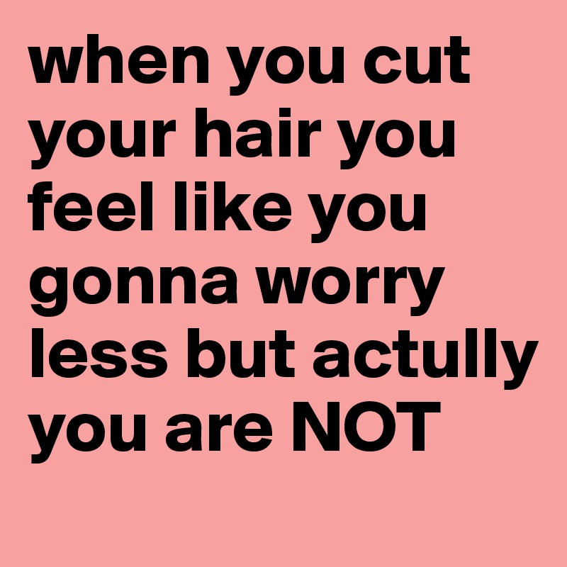 when you cut your hair you feel like you gonna worry less but actully you are NOT