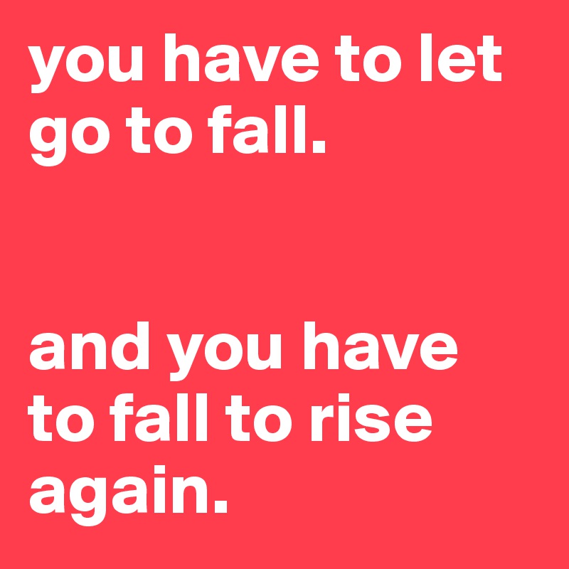 you have to let go to fall.


and you have to fall to rise again.