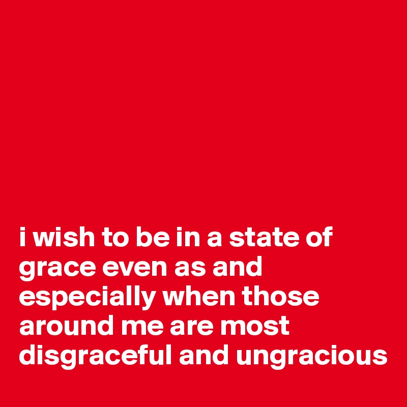 






i wish to be in a state of grace even as and especially when those around me are most disgraceful and ungracious