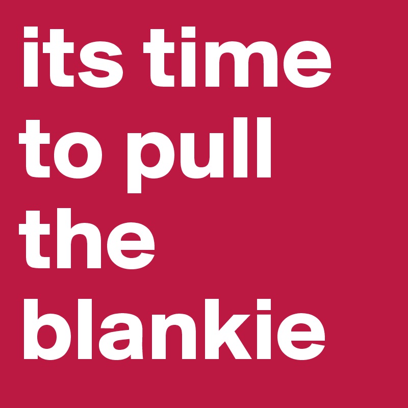 its time to pull the blankie
